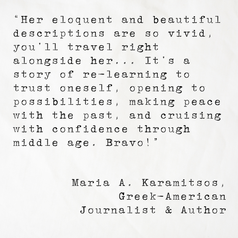 Quote card from Maria A. Karamitsos, Greek-American journalist and a`uthor reading: Her eloquent and beautiful descriptions are so vivid, you’ll travel right alongside her... It’s a story of re-learning to trust oneself, opening to possibilities, making peace with the past, and cruising with confidence through middle age. Bravo!