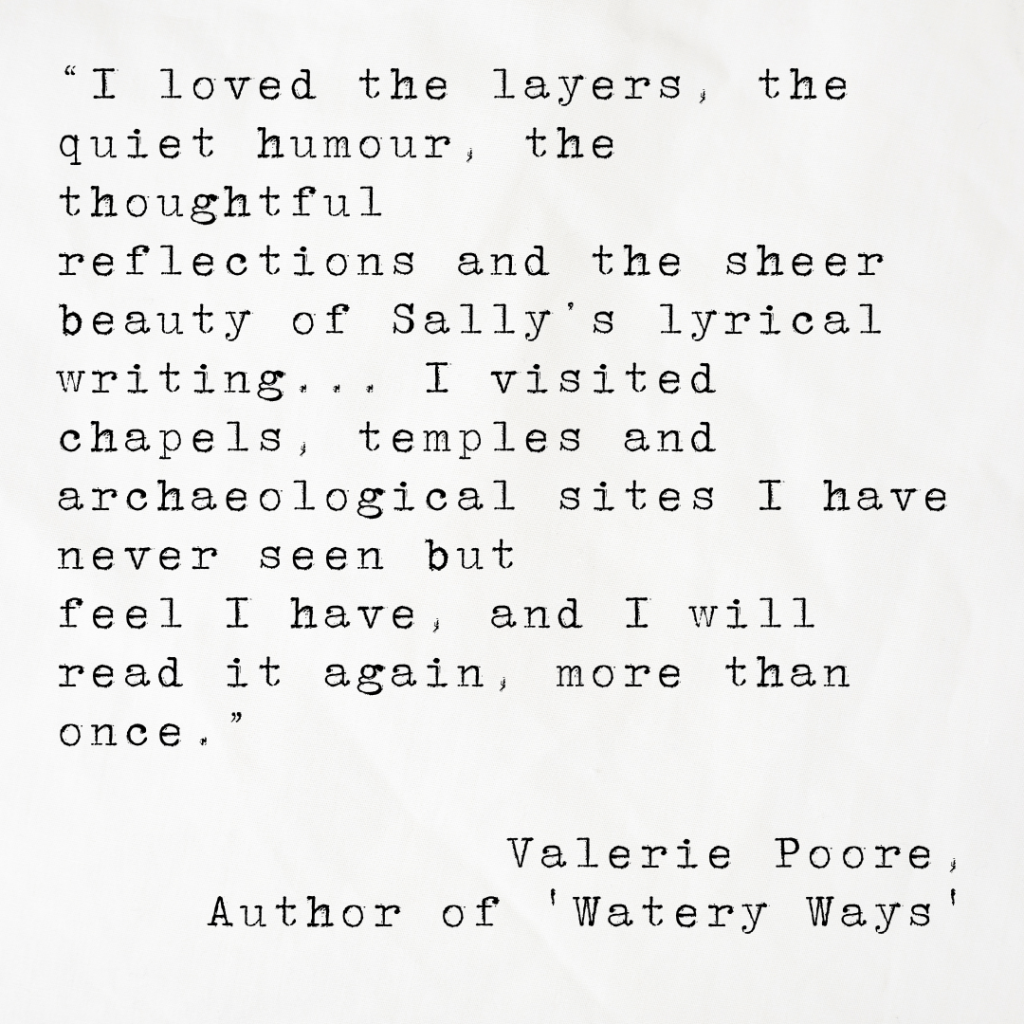 Quote card from Valerie Poore, author of Watery Ways, reading: I loved the layers, the quiet humour, the thoughtful reflections and the sheer beauty of Sally’s lyrical writing... I visited chapels, temples and archaeological sites I have never seen but feel I have, and I will read it again, more than once.