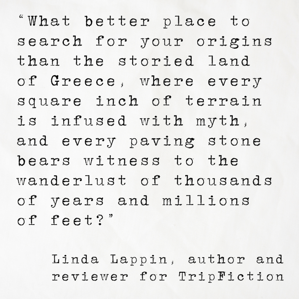 Quote card from Linda Lappin of TripFiction reading: What better place to search for your origins than the storied land of Greece, where every square inch of terrain is infused with myth, and every paving stone bears witness to the wanderlust of thousands of years and millions of feet?