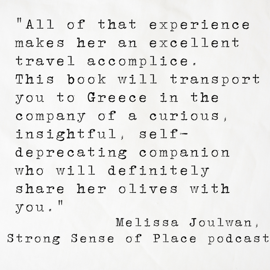 Quote card from Strong Sense of Place podcast reading All of that experience makes her an excellent travel accomplice.
This book will transport you to Greece in the company of a curious, insightful, self-deprecating companion who will definitely share her olives with you.