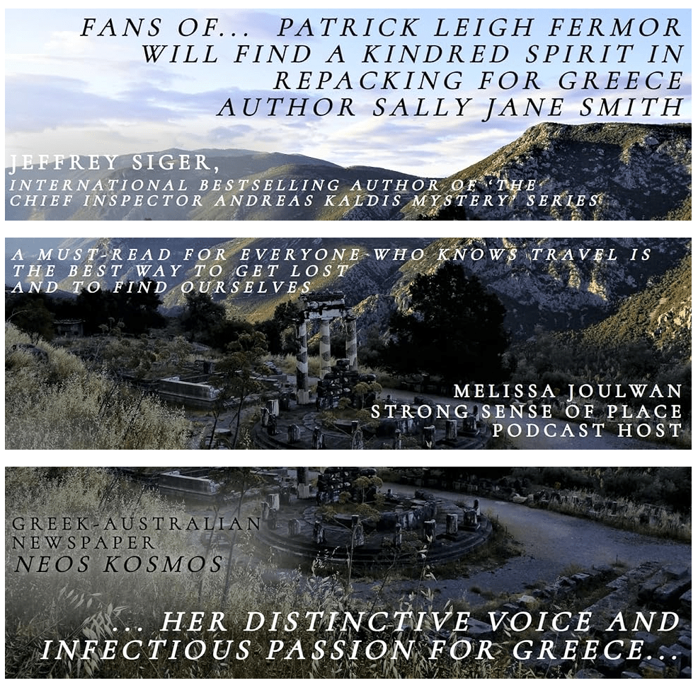 An early morning scene at Delphi. The photo is sliced into three, with a bit of clumsy overlap. Superimposed text on the three sections reads:
1. Fans of legendary UK travel-writer… Patrick Leigh Fermor, will find a kindred spirit in Repacking for Greece author Sally Jane Smith. Jeffrey Siger, international bestselling author of the Chief Inspector Andreas Kaldis Mystery series.
2. A must-read for everyone who knows travel is the best way to get lost and to find ourselves. Melissa Joulwan, Strong Sense of Place podcast host.
3. … her distinctive voice and infectious passion for Greece…Greek Australian newspaper Neos Kosmos.