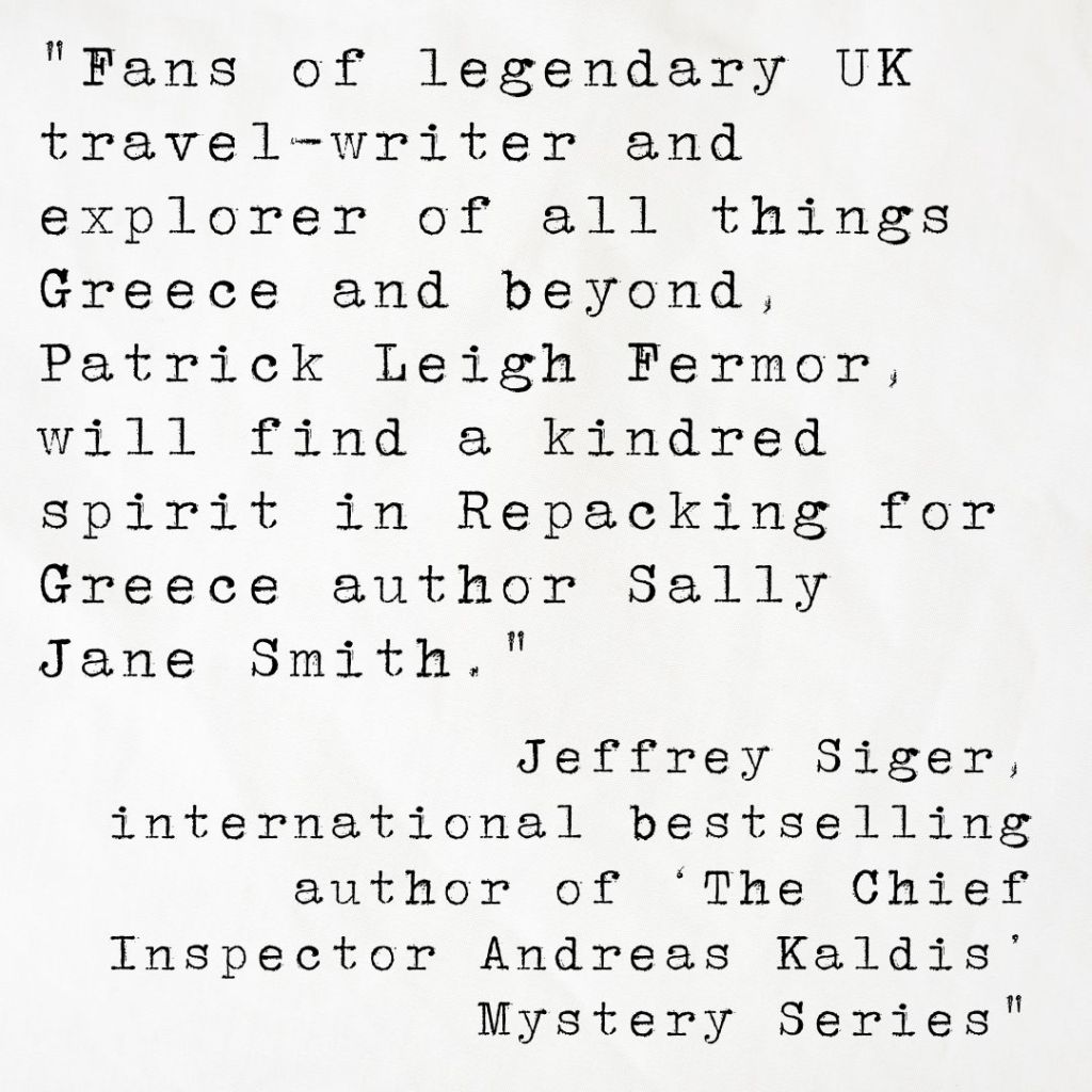 Quote card from international bestselling author Jeffrey Siger reading Fans of legendary UK travel-writer and explorer of all things Greece and beyond, Patrick Leigh Fermor, will find a kindred spirit in Repacking for Greece author Sally Jane Smith.